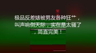 极品反差婊被男友各种狂艹，叫声响侧天际，实在是太骚了，简直完美！