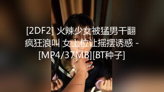 [2DF2] 火辣少女被猛男干翻 疯狂浪叫 女上位让摇摆诱惑 -[MP4/37MB][BT种子]