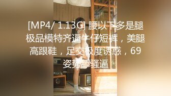 [MP4/ 1.13G] 腰以下多是腿极品模特齐逼牛仔短裤，美腿高跟鞋，足交极度诱惑，69姿势舔骚逼