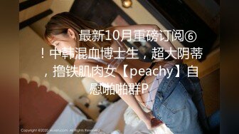 ⚫️⚫️最新10月重磅订阅⑥！中韩混血博士生，超大阴蒂，撸铁肌肉女【peachy】自慰啪啪群P