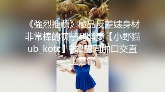 《強烈推薦》極品反差婊身材非常棒的筷子腿騷妻【小野貓ub_kotc】被2男同啪口交直上雲霄