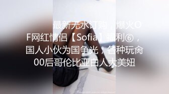 ⚫️⚫️最新无水订购，爆火OF网红情侣【Sofia】福利⑥，国人小伙为国争光，各种玩肏00后哥伦比亚白人大美妞