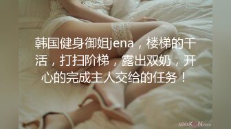 韩国健身御姐jena，楼梯的干活，打扫阶梯，露出双奶，开心的完成主人交给的任务！