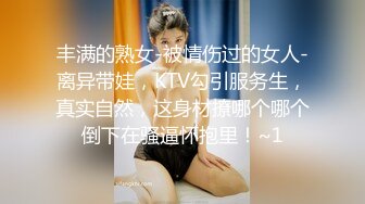 丰满的熟女-被情伤过的女人-离异带娃，KTV勾引服务生，真实自然，这身材撩哪个哪个倒下在骚逼怀抱里！~1