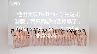 绝世美妖Ts-Tina- 学生短裙制服，两只胸都快要撑爆了，69互吃鸡巴，坐骑哼哼妖声 非常带感！