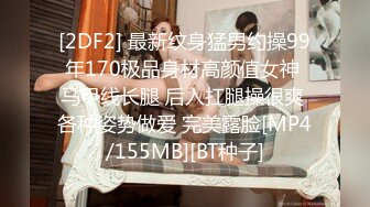 [2DF2] 最新纹身猛男约操99年170极品身材高颜值女神 马甲线长腿 后入扛腿操很爽 各种姿势做爱 完美露脸[MP4/155MB][BT种子]