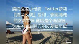 清纯反差小母狗✿Twitter萝莉『猫型人偶』福利，表面清纯的女高学妹 背后是个渴望被大鸡巴灌满骚穴的反差婊小母狗