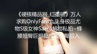 《硬核精品网_红重磅》万人求购OnlyFans九头身极品尤物S级女神Saero解锁私拍~蜂腰翘臀巨根捣穴蜜桃臀后入