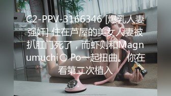 C2-PPV-3166346 [爆乳人妻强奸] 住在芦屋的美女人妻被扒肛门死了，而虾则和Magnumuchi〇 Po一起扭曲。你在看第二次植入