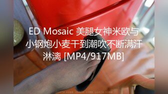 ED Mosaic 美腿女神米欧与小钢炮小麦干到潮吹不断满汗淋漓 [MP4/917MB]