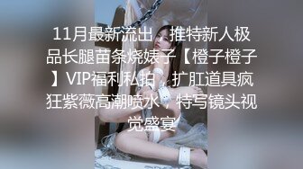 11月最新流出，推特新人极品长腿苗条烧婊子【橙子橙子】VIP福利私拍，扩肛道具疯狂紫薇高潮喷水，特写镜头视觉盛宴