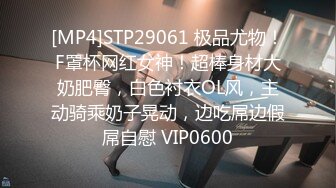 [MP4]STP29061 极品尤物！F罩杯网红女神！超棒身材大奶肥臀，白色衬衣OL风，主动骑乘奶子晃动，边吃屌边假屌自慰 VIP0600