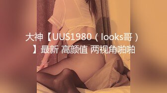 大神【UUS1980（looks哥）】最新 高颜值 两视角啪啪