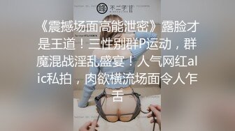 《震撼场面高能泄密》露脸才是王道！三性别群P运动，群魔混战淫乱盛宴！人气网红alic私拍，肉欲横流场面令人乍舌