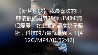 【新片速遞】 我最喜欢的日韩情侣自拍第39弹 JIMINI情侣爱爱，女主颜值超高奶子坚挺，科技的力量就是强大！[4.12G/MP4/01:12:42]