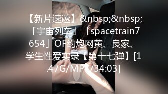 【新片速遞】&nbsp;&nbsp;「宇宙列车」「spacetrain7654」OF约炮网黄、良家、学生性爱实录【第十七弹】[1.47G/MP4/34:03]